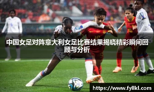中国女足对阵意大利女足比赛结果揭晓精彩瞬间回顾与分析