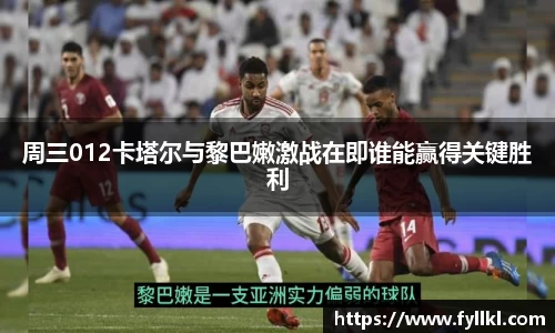 周三012卡塔尔与黎巴嫩激战在即谁能赢得关键胜利