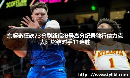 东契奇狂砍73分刷新现役最高分纪录独行侠力克太阳终结对手11连胜
