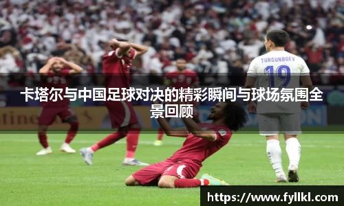 卡塔尔与中国足球对决的精彩瞬间与球场氛围全景回顾