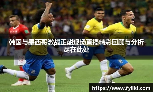韩国与墨西哥激战正酣现场直播精彩回顾与分析尽在此处